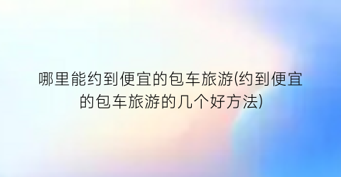 哪里能约到便宜的包车旅游(约到便宜的包车旅游的几个好方法)
