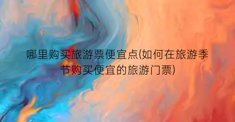 哪里购买旅游票便宜点(如何在旅游季节购买便宜的旅游门票)