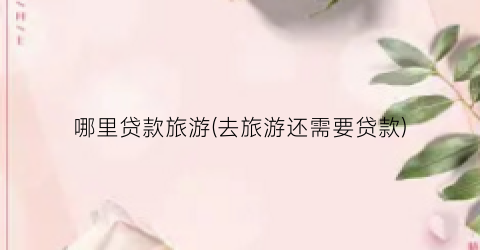 哪里贷款旅游(去旅游还需要贷款)