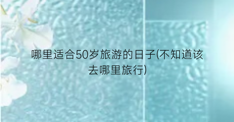 哪里适合50岁旅游的日子(不知道该去哪里旅行)