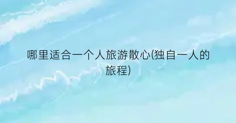 哪里适合一个人旅游散心(独自一人的旅程)