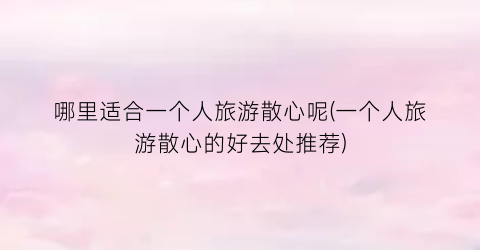 哪里适合一个人旅游散心呢(一个人旅游散心的好去处推荐)