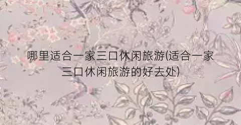 哪里适合一家三口休闲旅游(适合一家三口休闲旅游的好去处)