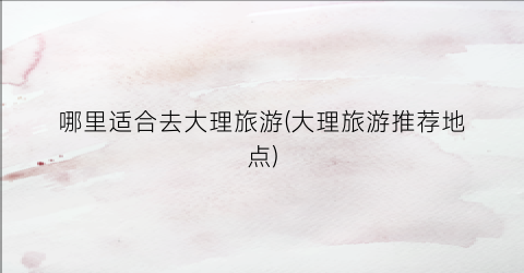 哪里适合去大理旅游(大理旅游推荐地点)