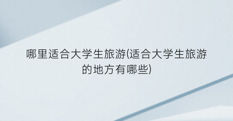哪里适合大学生旅游(适合大学生旅游的地方有哪些)