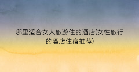 哪里适合女人旅游住的酒店(女性旅行的酒店住宿推荐)