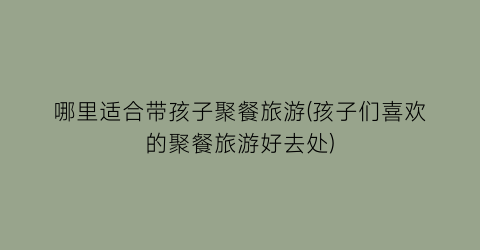 哪里适合带孩子聚餐旅游(孩子们喜欢的聚餐旅游好去处)