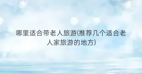 哪里适合带老人旅游(推荐几个适合老人家旅游的地方)