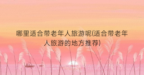 哪里适合带老年人旅游呢(适合带老年人旅游的地方推荐)