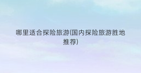 哪里适合探险旅游(国内探险旅游胜地推荐)