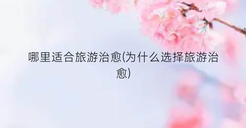 哪里适合旅游治愈(为什么选择旅游治愈)