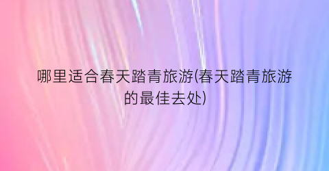 哪里适合春天踏青旅游(春天踏青旅游的最佳去处)