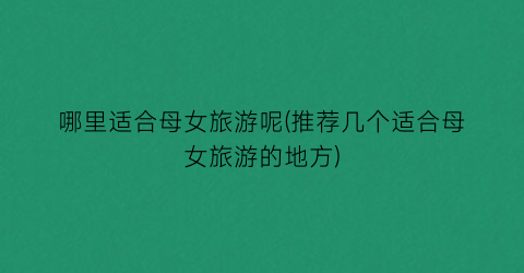 哪里适合母女旅游呢(推荐几个适合母女旅游的地方)