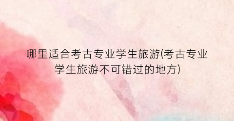 哪里适合考古专业学生旅游(考古专业学生旅游不可错过的地方)