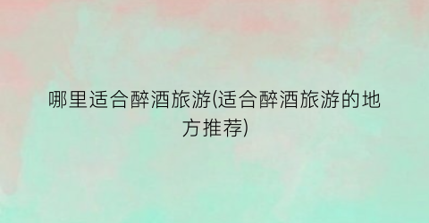 哪里适合醉酒旅游(适合醉酒旅游的地方推荐)