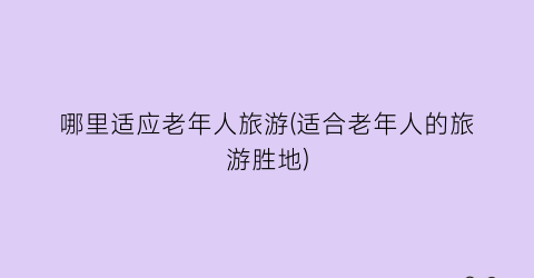 哪里适应老年人旅游(适合老年人的旅游胜地)