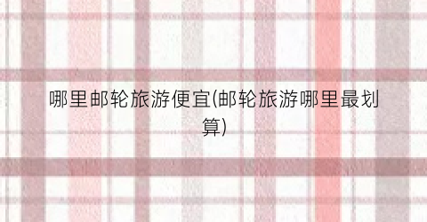 哪里邮轮旅游便宜(邮轮旅游哪里最划算)