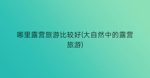 哪里露营旅游比较好(大自然中的露营旅游)