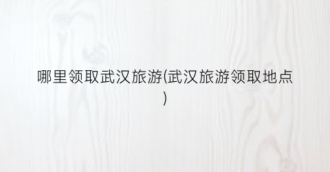 哪里领取武汉旅游(武汉旅游领取地点)