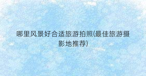 哪里风景好合适旅游拍照(最佳旅游摄影地推荐)