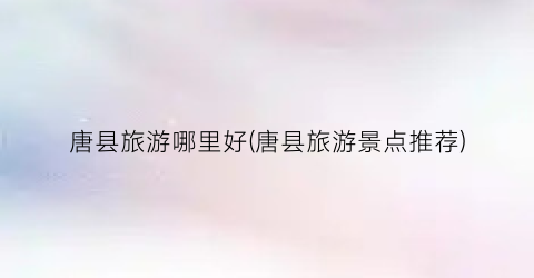 唐县旅游哪里好(唐县旅游景点推荐)