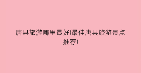 唐县旅游哪里最好(最佳唐县旅游景点推荐)