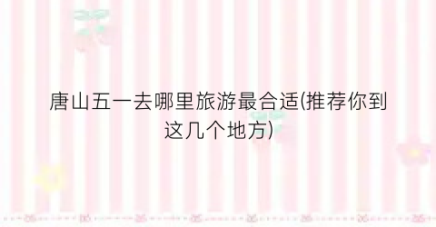 唐山五一去哪里旅游最合适(推荐你到这几个地方)