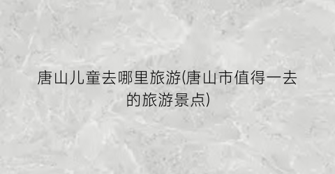 唐山儿童去哪里旅游(唐山市值得一去的旅游景点)