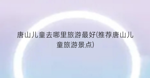 唐山儿童去哪里旅游最好(推荐唐山儿童旅游景点)