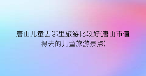 唐山儿童去哪里旅游比较好(唐山市值得去的儿童旅游景点)