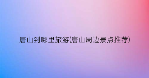 唐山到哪里旅游(唐山周边景点推荐)