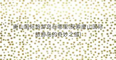 唐山国际旅游岛在哪里(探索唐山国际旅游岛的奇妙之旅)