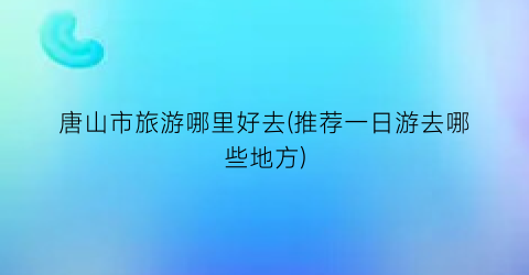 唐山市旅游哪里好去(推荐一日游去哪些地方)