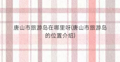 唐山市旅游岛在哪里呀(唐山市旅游岛的位置介绍)