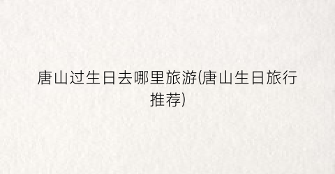 唐山过生日去哪里旅游(唐山生日旅行推荐)