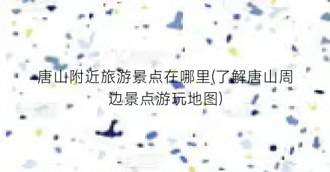 唐山附近旅游景点在哪里(了解唐山周边景点游玩地图)