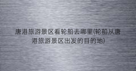 唐港旅游景区看轮船去哪里(轮船从唐港旅游景区出发的目的地)