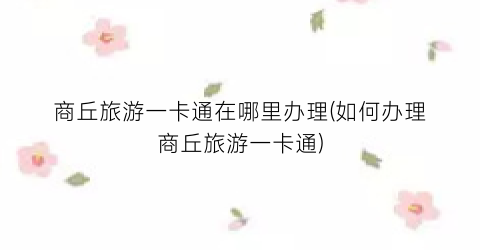 商丘旅游一卡通在哪里办理(如何办理商丘旅游一卡通)