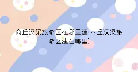 商丘汉梁旅游区在哪里建(商丘汉梁旅游区建在哪里)