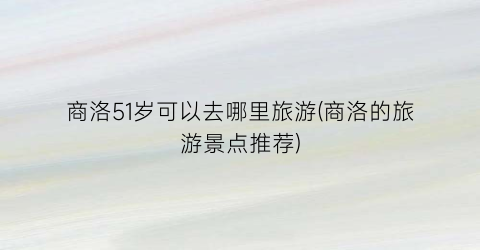 商洛51岁可以去哪里旅游(商洛的旅游景点推荐)