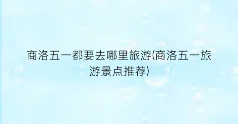 商洛五一都要去哪里旅游(商洛五一旅游景点推荐)
