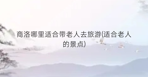 商洛哪里适合带老人去旅游(适合老人的景点)