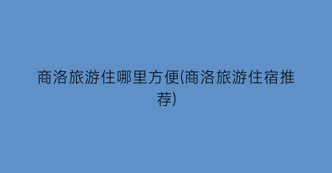 商洛旅游住哪里方便(商洛旅游住宿推荐)