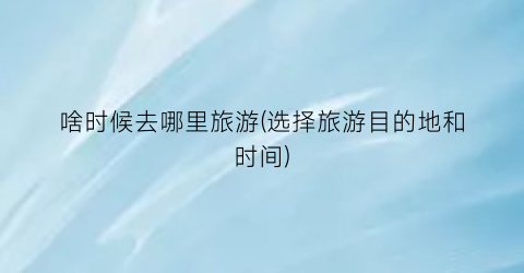 啥时候去哪里旅游(选择旅游目的地和时间)