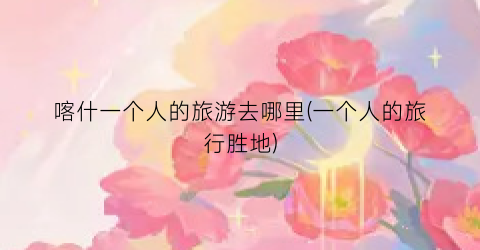 喀什一个人的旅游去哪里(一个人的旅行胜地)