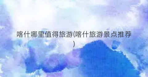 喀什哪里值得旅游(喀什旅游景点推荐)