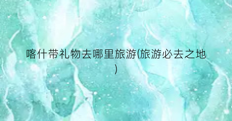 喀什带礼物去哪里旅游(旅游必去之地)
