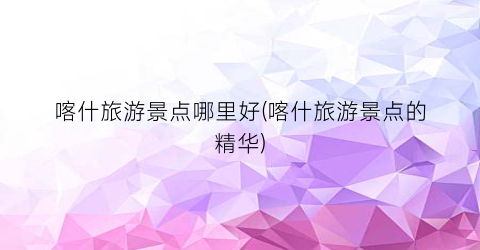 喀什旅游景点哪里好(喀什旅游景点的精华)