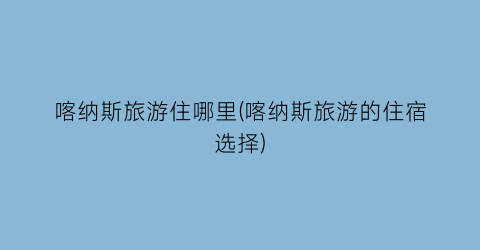 喀纳斯旅游住哪里(喀纳斯旅游的住宿选择)
