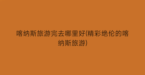喀纳斯旅游完去哪里好(精彩绝伦的喀纳斯旅游)